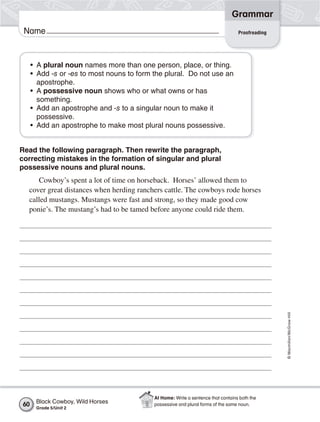Grammar
 Name                                                                             Proofreading




     • A plural noun names more than one person, place, or thing.
     • Add -s or -es to most nouns to form the plural. Do not use an
       apostrophe.
     • A possessive noun shows who or what owns or has
       something.
     • Add an apostrophe and -s to a singular noun to make it
       possessive.
     • Add an apostrophe to make most plural nouns possessive.


Read the following paragraph. Then rewrite the paragraph,
correcting mistakes in the formation of singular and plural
possessive nouns and plural nouns.
     Cowboy’s spent a lot of time on horseback. Horses’ allowed them to
  cover great distances when herding ranchers cattle. The cowboys rode horses
  called mustangs. Mustangs were fast and strong, so they made good cow
  ponie’s. The mustang’s had to be tamed before anyone could ride them.




                                                                                                 © Macmillan/McGraw-Hill




                                           At Home: Write a sentence that contains both the
60    Black Cowboy, Wild Horses            possessive and plural forms of the same noun.
      Grade 5/Unit 2
 