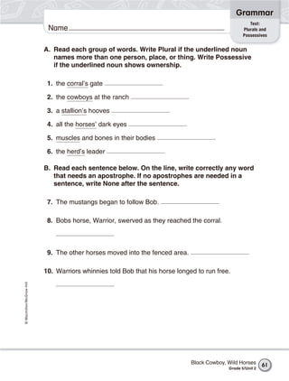 Grammar
                                                                                                     Test:
                           Name                                                                   Plurals and
                                                                                                  Possessives


                          A. Read each group of words. Write Plural if the underlined noun
                             names more than one person, place, or thing. Write Possessive
                             if the underlined noun shows ownership.

                           1. the corral’s gate

                           2. the cowboys at the ranch

                           3. a stallion’s hooves

                           4. all the horses’ dark eyes

                           5. muscles and bones in their bodies

                           6. the herd’s leader

                          B. Read each sentence below. On the line, write correctly any word
                             that needs an apostrophe. If no apostrophes are needed in a
                             sentence, write None after the sentence.

                           7. The mustangs began to follow Bob.

                           8. Bobs horse, Warrior, swerved as they reached the corral.



                           9. The other horses moved into the fenced area.

                          10. Warriors whinnies told Bob that his horse longed to run free.
© Macmillan/McGraw-Hill




                                                                             Black Cowboy, Wild Horses      61
                                                                                           Grade 5/Unit 2
 