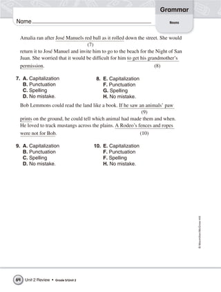 Grammar
Name                                                                     Nouns



 Amalia ran after José Manuels red ball as it rolled down the street. She would
                                  (7)
 return it to José Manuel and invite him to go to the beach for the Night of San
 Juan. She worried that it would be difficult for him to get his grandmother’s
 permission.                                                      (8)

7. A. Capitalization                     8. E. Capitalization
   B. Punctuation                           F. Punctuation
   C. Spelling                              G. Spelling
   D. No mistake.                           H. No mistake.
 Bob Lemmons could read the land like a book. If he saw an animals’ paw
                                                           (9)
 prints on the ground, he could tell which animal had made them and when.
 He loved to track mustangs across the plains. A Rodeo’s fences and ropes
 were not for Bob.                                        (10)

9. A. Capitalization                    10. E. Capitalization
   B. Punctuation                           F. Punctuation
   C. Spelling                              F. Spelling
   D. No mistake.                           H. No mistake.




                                                                                   © Macmillan/McGraw-Hill




64   Unit 2 Review •   Grade 5/Unit 2
 