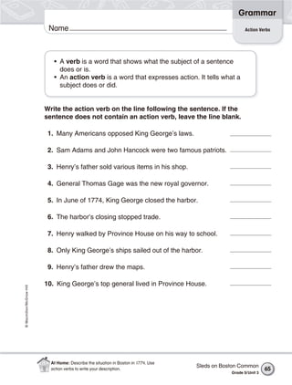 Grammar
                           Name                                                                         Action Verbs




                             • A verb is a word that shows what the subject of a sentence
                               does or is.
                             • An action verb is a word that expresses action. It tells what a
                               subject does or did.


                          Write the action verb on the line following the sentence. If the
                          sentence does not contain an action verb, leave the line blank.

                           1. Many Americans opposed King George’s laws.

                           2. Sam Adams and John Hancock were two famous patriots.

                           3. Henry’s father sold various items in his shop.

                           4. General Thomas Gage was the new royal governor.

                           5. In June of 1774, King George closed the harbor.

                           6. The harbor’s closing stopped trade.

                           7. Henry walked by Province House on his way to school.

                           8. Only King George’s ships sailed out of the harbor.

                           9. Henry’s father drew the maps.

                          10. King George’s top general lived in Province House.
© Macmillan/McGraw-Hill




                            At Home: Describe the situation in Boston in 1774. Use
                                                                                     Sleds on Boston Common
                            action verbs to write your description.                                                65
                                                                                                 Grade 5/ Unit 3
 