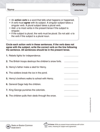 Grammar
 Name                                                                                 Action Verbs




      • An action verb is a word that tells what happens or happened.
      • A verb must agree with its subject. A singular subject takes a
        singular verb. A plural subject takes a plural verb.
      • Add -s to most verbs in the present tense if the subject is
        singular.
      • If the subject is plural, the verb must be plural. Do not add -s to
        the verb if the subject is a plural noun.


Circle each action verb in these sentences. If the verb does not
agree with the subject, write the correct verb on the line following
the sentence. All sentences should be in the present tense.

1. Rebels fights for independence.

2. The British troops destroys the children’s snow forts.

3. Henry’s father make a sled for Henry.

4. The soldiers break the ice in the pond.

5. Henry’s brothers walks to school with Henry.

6. General Gage help the children.

7. King George punishes the colonists.

8. The children pulls their sleds through the snow.
                                                                                                        © Macmillan/McGraw-Hill




                                               At Home: Write six present-tense sentences with action
       Sleds on Boston Common
 66                                            verbs, checking for subject-verb agreement.
       Grade 5/ Unit 3
 