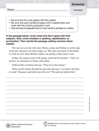Grammar
 Name                                                                               Proofreading




     • Be sure that the verb agrees with the subject.
     • Be sure that each sentence begins with a capital letter and
       ends with the correct punctuation mark.
     • Use commas to separate three or more words or phrases in a series.


In the passage below, circle verbs that don’t agree with their
subjects. Also, circle mistakes in spelling, capitalization, or
punctuation. Then rewrite the passage, adding commas where
needed.
      The sun rest over the still water. Henry, joshua and Nathan sit at the edge
  of the pier and gaze out at the empty sea. The only movement in the harbur
  is at the far end, where British soldiers are getting a ship ready to sail.
    Joshua, the yungest man in the group, reach into his pockets. “I have no
  money,” he announces to Henry and nathan.
       Nathan looks at Joshua and says “None of us has money,”
     Henry run his fingers through his grey hair and says, “we need to get back
  to work.” He pauses and looks out at the sea? “We need our harbor back.”




                                                                                                          © Macmillan/McGraw-Hill




                                             At Home: Write a short passage and ask a helper to correct
      Sleds on Boston Common
68                                           any mistakes.
      Grade 5/ Unit 3
 