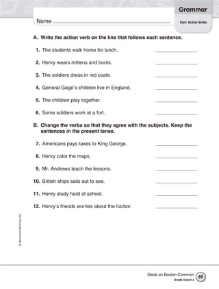 Grammar
                           Name                                                            Test: Action Verbs



                          A. Write the action verb on the line that follows each sentence.

                           1. The students walk home for lunch.

                           2. Henry wears mittens and boots.

                           3. The soldiers dress in red coats.

                           4. General Gage’s children live in England.

                           5. The children play together.

                           6. Some soldiers work at a fort.

                          B. Change the verbs so that they agree with the subjects. Keep the
                             sentences in the present tense.

                           7. Americans pays taxes to King George.

                           8. Henry color the maps.

                           9. Mr. Andrews teach the lessons.

                          10. British ships sails out to sea.

                          11. Henry study hard at school.

                          12. Henry’s friends worries about the harbor.
© Macmillan/McGraw-Hill




                                                                           Sleds on Boston Common
                                                                                                         69
                                                                                       Grade 5/ Unit 3
 