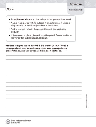Grammar
 Name                                                                  Review: Action Verbs




     • An action verb is a word that tells what happens or happened.
     • A verb must agree with its subject. A singular subject takes a
       singular verb. A plural subject takes a plural verb.
     • Add -s to most verbs in the present tense if the subject is
       singular.
     • If the subject is plural, the verb must be plural. Do not add -s to
       the verb if the subject is a plural noun.


Pretend that you live in Boston in the winter of 1774. Write a
passage about your experiences. Keep your passage in the
present tense, and use action verbs in each sentence.




                                                                                              © Macmillan/McGraw-Hill




      Sleds on Boston Common
70
      Grade 5/ Unit 3
 