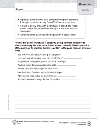 Grammar
                           Name                                                                                   Mechanics




                             • In poetry, a line may not be a complete thought or sentence.
                               A thought or sentence may “break” into two or more lines.
                             • If a line of poetry ends with a comma or a period, the reader
                               should pause. No pause is necessary if a line ends without
                               punctuation.
                             • In many poems, each new line begins with a capital letter.


                          Rewrite the poem. Punctuate it correctly, using commas and periods
                          where necessary. Be sure to capitalize letters correctly. Next to each line
                          of the poem, write whether the line is written in the past, present, or future
                          tense.
                             The windows, like eyes, will help all people see
                             you can’t shut all the doors and call people “free”
                             People break through the glass to take back their rights
                             And run out of darkness and into the light.
                             women, like warriors, fought for their Votes,
                             took back their freedom, and realized their hopes?
                             All was well once esther morris went west
                             She had a vision to change the law for the best
© Macmillan/McGraw-Hill




                            At Home: Write an original poem about something you care
                            about.                                                     When Esther Morris Headed West      73
                                                                                                          Grade 5/Unit 3
 