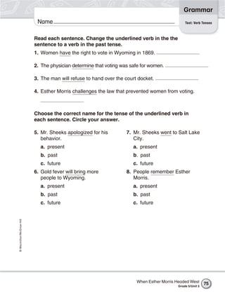 Grammar
                           Name                                                               Test: Verb Tenses



                          Read each sentence. Change the underlined verb in the the
                          sentence to a verb in the past tense.
                          1. Women have the right to vote in Wyoming in 1869.

                          2. The physician determine that voting was safe for women.

                          3. The man will refuse to hand over the court docket.

                          4. Esther Morris challenges the law that prevented women from voting.



                          Choose the correct name for the tense of the underlined verb in
                          each sentence. Circle your answer.

                          5. Mr. Sheeks apologized for his         7. Mr. Sheeks went to Salt Lake
                             behavior.                                City.
                            a. present                                a. present
                            b. past                                   b. past
                            c. future                                 c. future
                          6. Gold fever will bring more            8. People remember Esther
                             people to Wyoming.                       Morris.
                            a. present                                a. present
                            b. past                                   b. past
                            c. future                                 c. future
© Macmillan/McGraw-Hill




                                                                       When Esther Morris Headed West      75
                                                                                          Grade 5/Unit 3
 