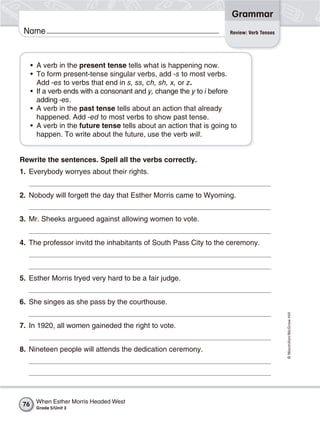 Grammar
 Name                                                                 Review: Verb Tenses




      • A verb in the present tense tells what is happening now.
      • To form present-tense singular verbs, add -s to most verbs.
        Add -es to verbs that end in s, ss, ch, sh, x, or z.
      • If a verb ends with a consonant and y, change the y to i before
        adding -es.
      • A verb in the past tense tells about an action that already
        happened. Add -ed to most verbs to show past tense.
      • A verb in the future tense tells about an action that is going to
        happen. To write about the future, use the verb will.


Rewrite the sentences. Spell all the verbs correctly.
1. Everybody worryes about their rights.


2. Nobody will forgett the day that Esther Morris came to Wyoming.


3. Mr. Sheeks argueed against allowing women to vote.


4. The professor invitd the inhabitants of South Pass City to the ceremony.



5. Esther Morris tryed very hard to be a fair judge.


6. She singes as she pass by the courthouse.
                                                                                            © Macmillan/McGraw-Hill




7. In 1920, all women gaineded the right to vote.


8. Nineteen people will attends the dedication ceremony.




 76    When Esther Morris Headed West
       Grade 5/Unit 3
 
