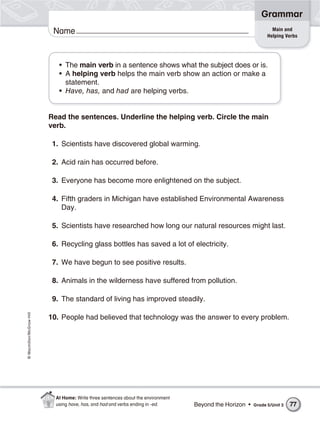 Grammar
                                                                                                                  Main and
                           Name                                                                                 Helping Verbs




                             • The main verb in a sentence shows what the subject does or is.
                             • A helping verb helps the main verb show an action or make a
                               statement.
                             • Have, has, and had are helping verbs.


                          Read the sentences. Underline the helping verb. Circle the main
                          verb.

                           1. Scientists have discovered global warming.

                           2. Acid rain has occurred before.

                           3. Everyone has become more enlightened on the subject.

                           4. Fifth graders in Michigan have established Environmental Awareness
                              Day.

                           5. Scientists have researched how long our natural resources might last.

                           6. Recycling glass bottles has saved a lot of electricity.

                           7. We have begun to see positive results.

                           8. Animals in the wilderness have suffered from pollution.

                           9. The standard of living has improved steadily.
© Macmillan/McGraw-Hill




                          10. People had believed that technology was the answer to every problem.




                            At Home: Write three sentences about the environment
                            using have, has, and had and verbs ending in -ed.      Beyond the Horizon •   Grade 5/Unit 3   77
 