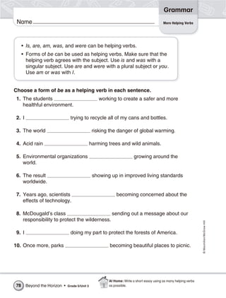 Grammar
 Name                                                                                      More Helping Verbs




     • Is, are, am, was, and were can be helping verbs.
     • Forms of be can be used as helping verbs. Make sure that the
       helping verb agrees with the subject. Use is and was with a
       singular subject. Use are and were with a plural subject or you.
       Use am or was with I.


Choose a form of be as a helping verb in each sentence.
 1. The students                                    working to create a safer and more
    healthful environment.

 2. I                           trying to recycle all of my cans and bottles.

 3. The world                                    risking the danger of global warming.

 4. Acid rain                                   harming trees and wild animals.

 5. Environmental organizations                                         growing around the
    world.

 6. The result                                   showing up in improved living standards
    worldwide.

 7. Years ago, scientists                                   becoming concerned about the
    effects of technology.

 8. McDougald’s class                         sending out a message about our
    responsibility to protect the wilderness.
                                                                                                                   © Macmillan/McGraw-Hill




 9. I                           doing my part to protect the forests of America.

10. Once more, parks                                     becoming beautiful places to picnic.




                                                        At Home: Write a short essay using as many helping verbs
78      Beyond the Horizon •   Grade 5/Unit 3           as possible.
 