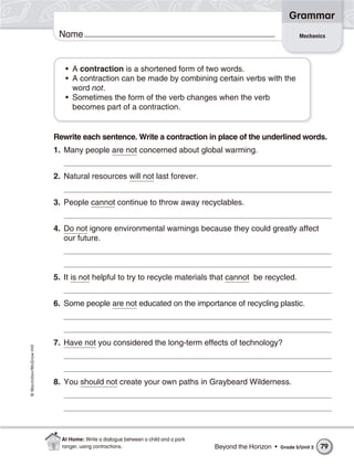 Grammar
                           Name                                                                                   Mechanics




                             • A contraction is a shortened form of two words.
                             • A contraction can be made by combining certain verbs with the
                               word not.
                             • Sometimes the form of the verb changes when the verb
                               becomes part of a contraction.


                          Rewrite each sentence. Write a contraction in place of the underlined words.
                          1. Many people are not concerned about global warming.


                          2. Natural resources will not last forever.


                          3. People cannot continue to throw away recyclables.


                          4. Do not ignore environmental warnings because they could greatly affect
                             our future.



                          5. It is not helpful to try to recycle materials that cannot be recycled.


                          6. Some people are not educated on the importance of recycling plastic.



                          7. Have not you considered the long-term effects of technology?
© Macmillan/McGraw-Hill




                          8. You should not create your own paths in Graybeard Wilderness.




                            At Home: Write a dialogue between a child and a park
                            ranger, using contractions.                            Beyond the Horizon •   Grade 5/Unit 3   79
 