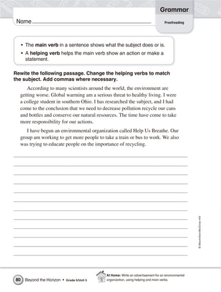 Grammar
 Name                                                                               Proofreading




     • The main verb in a sentence shows what the subject does or is.
     • A helping verb helps the main verb show an action or make a
       statement.

Rewite the following passage. Change the helping verbs to match
the subject. Add commas where necessary.
     According to many scientists around the world, the environment are
  getting worse. Global warming am a serious threat to healthy living. I were
  a college student in southern Ohio. I has researched the subject, and I had
  come to the conclusion that we need to decrease pollution recycle our cans
  and bottles and conserve our natural resources. The time have come to take
  more responsibility for our actions.
     I have begun an environmental organization called Help Us Breathe. Our
  group am working to get more people to take a train or bus to work. We also
  was trying to educate people on the importance of recycling.




                                                                                                     © Macmillan/McGraw-Hill




                                              At Home: Write an advertisement for an environmental
80    Beyond the Horizon •   Grade 5/Unit 3   organization, using helping and main verbs.
 