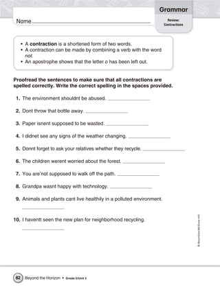 Grammar
                                                                          Review:
 Name                                                                   Contractions




     • A contraction is a shortened form of two words.
     • A contraction can be made by combining a verb with the word
       not.
     • An apostrophe shows that the letter o has been left out.


Proofread the sentences to make sure that all contractions are
spelled correctly. Write the correct spelling in the spaces provided.

 1. The environment shouldnt be abused.

 2. Dont throw that bottle away.

 3. Paper isnent supposed to be wasted.

 4. I didnet see any signs of the weather changing.

 5. Donnt forget to ask your relatives whether they recycle.

 6. The children werent worried about the forest.

 7. You are’not supposed to walk off the path.

 8. Grandpa wasnt happy with technology.

 9. Animals and plants cant live healthily in a polluted environment.                  © Macmillan/McGraw-Hill




10. I haventt seen the new plan for neighborhood recycling.




82    Beyond the Horizon •   Grade 5/Unit 3
 