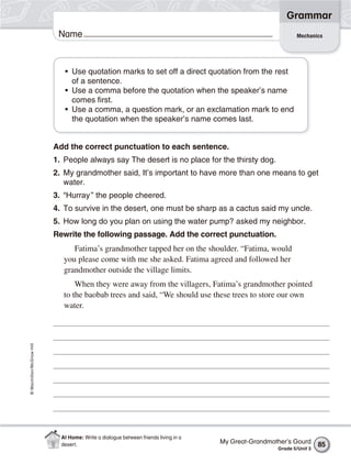 Grammar
                           Name                                                                              Mechanics




                             • Use quotation marks to set off a direct quotation from the rest
                               of a sentence.
                             • Use a comma before the quotation when the speaker’s name
                               comes first.
                             • Use a comma, a question mark, or an exclamation mark to end
                               the quotation when the speaker’s name comes last.


                          Add the correct punctuation to each sentence.
                          1. People always say The desert is no place for the thirsty dog.
                          2. My grandmother said, It’s important to have more than one means to get
                             water.
                          3. “Hurray ” the people cheered.
                          4. To survive in the desert, one must be sharp as a cactus said my uncle.
                          5. How long do you plan on using the water pump? asked my neighbor.
                          Rewrite the following passage. Add the correct punctuation.
                                Fatima’s grandmother tapped her on the shoulder. “Fatima, would
                             you please come with me she asked. Fatima agreed and followed her
                             grandmother outside the village limits.
                                 When they were away from the villagers, Fatima’s grandmother pointed
                             to the baobab trees and said, “We should use these trees to store our own
                             water.
© Macmillan/McGraw-Hill




                            At Home: Write a dialogue between friends living in a
                            desert.                                                 My Great-Grandmother’s Gourd      85
                                                                                                     Grade 5/Unit 3
 