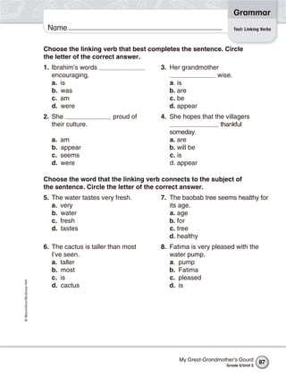 Grammar
                           Name                                                          Test: Linking Verbs



                          Choose the linking verb that best completes the sentence. Circle
                          the letter of the correct answer.
                          1. Ibrahim’s words                   3. Her grandmother
                             encouraging.                                       wise.
                             a. is                                a. is
                             b. was                               b. are
                             c. am                                c. be
                             d. were                              d. appear
                          2. She                  proud of     4. She hopes that the villagers
                             their culture.                                        thankful
                                                                  someday.
                             a.   am                              a. are
                             b.   appear                          b. will be
                             c.   seems                           c. is
                             d.   were                            d. appear

                          Choose the word that the linking verb connects to the subject of
                          the sentence. Circle the letter of the correct answer.
                          5. The water tastes very fresh.      7. The baobab tree seems healthy for
                             a. very                              its age.
                             b. water                             a. age
                             c. fresh                             b. for
                             d. tastes                            c. tree
                                                                  d. healthy
                          6. The cactus is taller than most    8. Fatima is very pleased with the
                             I’ve seen.                           water pump.
                             a. taller                            a. pump
                             b. most                              b. Fatima
                             c. is                                c. pleased
© Macmillan/McGraw-Hill




                             d. cactus                            d. is




                                                                     My Great-Grandmother’s Gourd      87
                                                                                      Grade 5/Unit 3
 