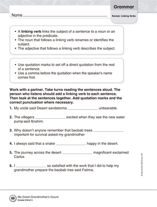 Grammar
 Name                                                                Review: Linking Verbs




      • A linking verb links the subject of a sentence to a noun or an
        adjective in the predicate.
      • The noun that follows a linking verb renames or identifies the
        subject.
      • The adjective that follows a linking verb describes the subject.



      • Use quotation marks to set off a direct quotation from the rest
        of a sentence.
      • Use a comma before the quotation when the speaker's name
        comes first.


Work with a partner. Take turns reading the sentences aloud. The
person who listens should add a linking verb to each sentence.
Then look at the sentences together. Add quotation marks and the
correct punctuation where necessary.
1. My uncle said Desert sandstorms                           unbearable.

2. The villagers                       excited when they see the new water
   pump said Ibrahim.

3. Why doesn’t anyone remember that baobab trees
   important for survival asked my grandmother

4. I always said that a snake                        happy in the desert.

5. The journey across the desert                         magnificent exclaimed
                                                                                             © Macmillan/McGraw-Hill




   Carlos

6. I                  so satisfied with the work that I did to help my
   grandmother prepare the baobab tree said Fatima.




 88    My Great-Grandmother’s Gourd
       Grade 5/Unit 3
 
