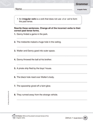 Grammar
                           Name                                                                      Irregular Verbs




                             • An irregular verb is a verb that does not use -d or -ed to form
                               the past tense.


                          Rewrite these sentences. Change all of the incorrect verbs to their
                          correct past tense forms.
                          1. Danny finded a game in the park.


                          2. The meteorite maked a huge hole in the ceiling.



                          3. Walter and Danny goed into outer space.



                          4. Danny throwed the ball at his brother.



                          5. A pirate ship flied by the boys’ house.



                          6. The black hole rised over Walter’s body.



                          7. The spaceship gived off a faint glow.
© Macmillan/McGraw-Hill




                          8. They runned away from the strange vehicle.




                            At Home: Write out the present and past tenses of ﬁve
                            irregular verbs.                                        Zathura •   Grade 5/Unit 3   89
 