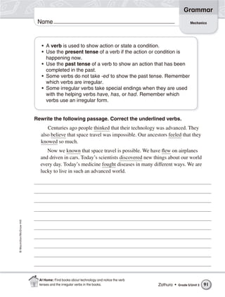 Grammar
                           Name                                                                            Mechanics




                             • A verb is used to show action or state a condition.
                             • Use the present tense of a verb if the action or condition is
                               happening now.
                             • Use the past tense of a verb to show an action that has been
                               completed in the past.
                             • Some verbs do not take -ed to show the past tense. Remember
                               which verbs are irregular.
                             • Some irregular verbs take special endings when they are used
                               with the helping verbs have, has, or had. Remember which
                               verbs use an irregular form.


                          Rewrite the following passage. Correct the underlined verbs.
                                Centuries ago people thinked that their technology was advanced. They
                             also believe that space travel was impossible. Our ancestors feeled that they
                             knowed so much.
                               Now we known that space travel is possible. We have flew on airplanes
                            and driven in cars. Today’s scientists discovered new things about our world
                            every day. Today’s medicine fought diseases in many different ways. We are
                            lucky to live in such an advanced world.
© Macmillan/McGraw-Hill




                            At Home: Find books about technology and notice the verb
                            tenses and the irregular verbs in the books.               Zathura •   Grade 5/Unit 3   91
 