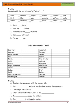 ESCUELA DE SECRETARIAS
ENGLISH GRAMMAR AND EXPRESSION I

    Practice
    Complete with the correct word “a”, “an” or “___”

    __ door        __ umbrella   __ airport    __ friends     __ teacher   __ room
    __ bird        __ idea       __ cats       __ computer    __ uniform   __ eagles
    __ school      __ university __ car        __ pencil      __ tables    __ team


       1. She is ____ doctor.

       2. They are ____ friends.

       3. Tom and Lisa are _____ students.

       4. I am _____ astronaut.

       5. You are ____ kid.



                                 JOBS AND OCCUPATIONS

    Secretary                                 Assistant
    Manager                                   Postman
    Police officer                            Driver
    Pilot                                     Doctor
    Nurse                                     Film director
    Actor                                     Actress
    Waiter                                    Waitress
    Flight attendant                          Bank teller
    Lawyer                                    Accountant
    Judge                                     Chef
    Maid                                      Bellboy
    Elevator operator                         Teacher
    Psychologist                              Dentist

    Practice
       A. Complete the sentences with the correct job.

       1. The _____________ works on board a plane, serving the passengers.

       2. I am hungry. Let’s call the ____________.

       3. I have a terrible toothache. / Go to the _____________.

       4. The ____________ cleans the kitchen.

       5. The _________ is in the police station.

    Br. Roberto Pesantes                                                               8
 