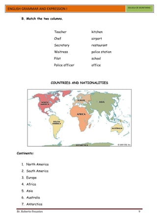 ESCUELA DE SECRETARIAS
ENGLISH GRAMMAR AND EXPRESSION I

       B. Match the two columns.



                            Teacher           kitchen

                            Chef              airport

                            Secretary         restaurant

                            Waitress          police station

                            Pilot             school

                            Police officer    office




                           COUNTRIES AND NATIONALITIES




    Continents:


       1. North America

       2. South America

       3. Europe

       4. Africa

       5. Asia

       6. Australia

       7. Antarctica

    Br. Roberto Pesantes                                                 9
 