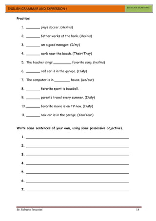ESCUELA DE SECRETARIAS
ENGLISH GRAMMAR AND EXPRESSION I

    Practice:

       1. _______ plays soccer. (He/his)

       2. _______ father works at the bank. (He/his)

       3. _______ am a good manager. (I/my)

       4. _______ work near the beach. (Their/They)

       5. The teacher sings _________ favorite song. (he/his)

       6. _______ red car is in the garage. (I/My)

       7. The computer is in ________ house. (we/our)

       8. _______ favorite sport is baseball.

       9. _______ parents travel every summer. (I/My)

       10. _______ favorite movie is on TV now. (I/My)

       11. _______ new car is in the garage. (You/Your)



    Write some sentences of your own, using some possessive adjectives.

       1. ____________________________________________________

       2. ____________________________________________________

       3. ____________________________________________________

       4. ____________________________________________________

       5. ____________________________________________________

       6. ____________________________________________________

       7. ____________________________________________________




    Br. Roberto Pesantes                                                          14
 