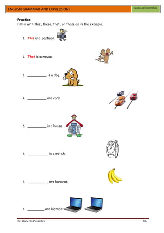 ESCUELA DE SECRETARIAS
ENGLISH GRAMMAR AND EXPRESSION I

    Practice
    Fill in with this, these, that, or those as in the example.



       1.   This is a postman.




       2.   That is a mouse.




       3.   _________ is a dog.




       4.   _________ are cars.




       5.   _________ is a house.




       6.   __________ is a watch.




       7.   __________ are bananas.




       8.   ________ are laptops.


    Br. Roberto Pesantes                                                  16
 