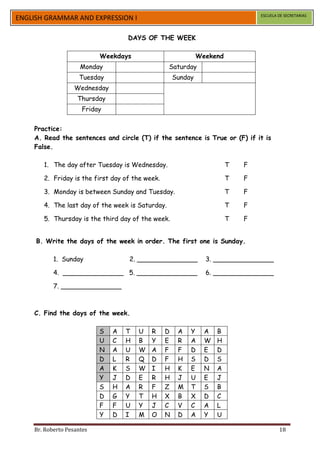 ESCUELA DE SECRETARIAS
ENGLISH GRAMMAR AND EXPRESSION I

                                   DAYS OF THE WEEK

                           Weekdays                           Weekend
                     Monday                       Saturday
                    Tuesday                          Sunday
                   Wednesday
                    Thursday
                     Friday


    Practice:
    A. Read the sentences and circle (T) if the sentence is True or (F) if it is
    False.

       1. The day after Tuesday is Wednesday.                           T   F

       2. Friday is the first day of the week.                          T   F

       3. Monday is between Sunday and Tuesday.                         T   F

       4. The last day of the week is Saturday.                         T   F

       5. Thursday is the third day of the week.                        T   F


     B. Write the days of the week in order. The first one is Sunday.

           1. Sunday               2. _______________           3. _______________

           4. _______________ 5. _______________                6. _______________

           7. _______________



    C. Find the days of the week.

                           S   A   T   U   R     D    A   Y     A   B
                           U   C   H   B   Y     E    R   A     W   H
                           N   A   U   W   A     F    F   D     E   D
                           D   L   R   Q   D     F    H   S     D   S
                           A   K   S   W   I     H    K   E     N   A
                           Y   J   D   E   R     H    J   U     E   J
                           S   H   A   R   F     Z    M   T     S   B
                           D   G   Y   T   H     X    B   X     D   C
                           F   F   U   Y   J     C    V   C     A   L
                           Y   D   I   M   O     N    D   A     Y   U

    Br. Roberto Pesantes                                                                18
 