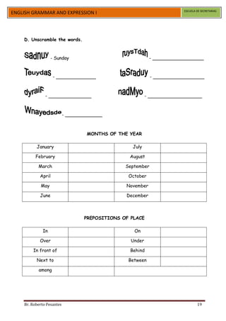 ESCUELA DE SECRETARIAS
ENGLISH GRAMMAR AND EXPRESSION I




    D. Unscramble the words.



                   - Sunday                                 - __________________



                    - ______________                         - __________________



               - _______________                           - ___________________



                           - _____________



                                    MONTHS OF THE YEAR

          January                                   July

          February                                August

           March                                 September

            April                                 October

            May                                  November

            June                                 December



                                   PREPOSITIONS OF PLACE

             In                                     On

            Over                                   Under

        In front of                                Behind

          Next to                                 Between

           among




    Br. Roberto Pesantes                                                         19
 
