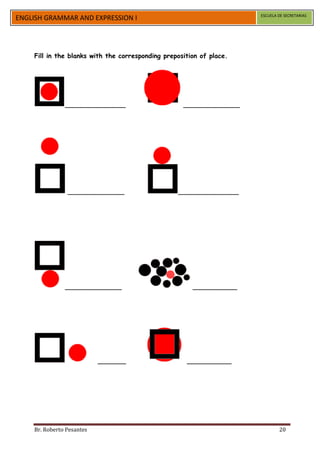 ESCUELA DE SECRETARIAS
ENGLISH GRAMMAR AND EXPRESSION I




    Fill in the blanks with the corresponding preposition of place.




               _______________                      ______________




                ______________                    _______________




               ______________                          ___________




                           _______                   ___________




    Br. Roberto Pesantes                                                      20
 