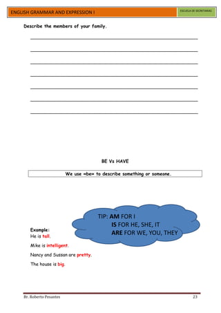 ESCUELA DE SECRETARIAS
ENGLISH GRAMMAR AND EXPRESSION I

    Describe the members of your family.

       ____________________________________________________________

       ____________________________________________________________

       ____________________________________________________________

       ____________________________________________________________

       ____________________________________________________________

       ____________________________________________________________

       ____________________________________________________________




                                          BE Vs HAVE

                           We use «be» to describe something or someone.




                                        TIP: AM FOR I
                                             IS FOR HE, SHE, IT
       Example:
       He is tall.
                                             ARE FOR WE, YOU, THEY
       Mike is intelligent.

       Nancy and Sussan are pretty.

       The house is big.




    Br. Roberto Pesantes                                                           23
 