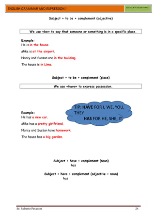 ESCUELA DE SECRETARIAS
ENGLISH GRAMMAR AND EXPRESSION I

                             Subject + to be + complement (adjective)



              We use «be» to say that someone or something is in a specific place.

       Example:
       He is in the house.

       Mike is at the airport.

       Nancy and Sussan are in the building.

       The house is in Lima.



                               Subject + to be + complement (place)

                                We use «have» to express possession.




                                             TIP: HAVE FOR I, WE, YOU,
       Example:                              THEY
       He has a new car.
                                                  HAS FOR HE, SHE, IT
       Mike has a pretty girlfriend.

       Nancy and Sussan have homework.

       The house has a big garden.




                                Subject + have + complement (noun)
                                           has

                           Subject + have + complement (adjective + noun)
                                      has




    Br. Roberto Pesantes                                                            24
 