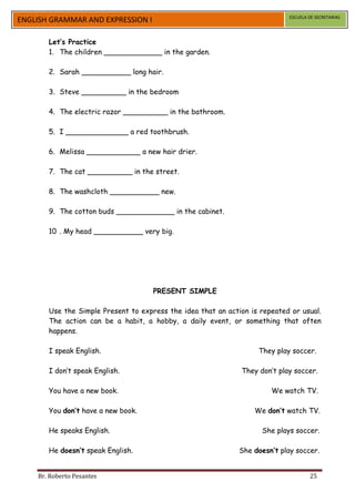 ESCUELA DE SECRETARIAS
ENGLISH GRAMMAR AND EXPRESSION I

       Let’s Practice
       1. The children _____________ in the garden.

       2. Sarah ___________ long hair.

       3. Steve __________ in the bedroom

       4. The electric razor __________ in the bathroom.

       5. I ______________ a red toothbrush.

       6. Melissa ____________ a new hair drier.

       7. The cat __________ in the street.

       8. The washcloth ___________ new.

       9. The cotton buds _____________ in the cabinet.

       10 . My head ___________ very big.




                                     PRESENT SIMPLE

       Use the Simple Present to express the idea that an action is repeated or usual.
       The action can be a habit, a hobby, a daily event, or something that often
       happens.

       I speak English.                                            They play soccer.

       I don’t speak English.                                 They don’t play soccer.

       You have a new book.                                            We watch TV.

       You don’t have a new book.                                 We don’t watch TV.

       He speaks English.                                           She plays soccer.

       He doesn’t speak English.                              She doesn’t play soccer.


    Br. Roberto Pesantes                                                             25
 