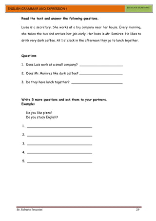 ESCUELA DE SECRETARIAS
ENGLISH GRAMMAR AND EXPRESSION I

       Read the text and answer the following questions.

       Luisa is a secretary. She works at a big company near her house. Every morning,

       she takes the bus and arrives her job early. Her boss is Mr. Ramirez. He likes to

       drink very dark coffee. At 1 o´clock in the afternoon they go to lunch together.



       Questions

       1. Does Luis work at a small company? ______________________

       2. Does Mr. Ramirez like dark coffee? ______________________

       3. Do they have lunch together? __________________________




       Write 5 more questions and ask them to your partners.
       Example:

           Do you like pizza?
           Do you study English?

        1. _________________________________

        2. _________________________________

        3. _________________________________

        4. _________________________________

        5. _________________________________




    Br. Roberto Pesantes                                                               29
 