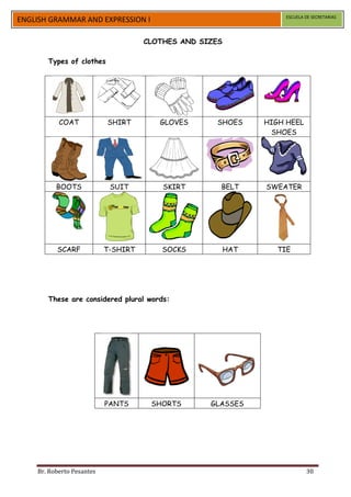 ESCUELA DE SECRETARIAS
ENGLISH GRAMMAR AND EXPRESSION I

                                     CLOTHES AND SIZES

       Types of clothes




           COAT            SHIRT        GLOVES      SHOES      HIGH HEEL
                                                                SHOES




          BOOTS             SUIT         SKIRT       BELT      SWEATER




          SCARF            T-SHIRT       SOCKS           HAT      TIE




       These are considered plural words:




                           PANTS      SHORTS       GLASSES




    Br. Roberto Pesantes                                                    30
 