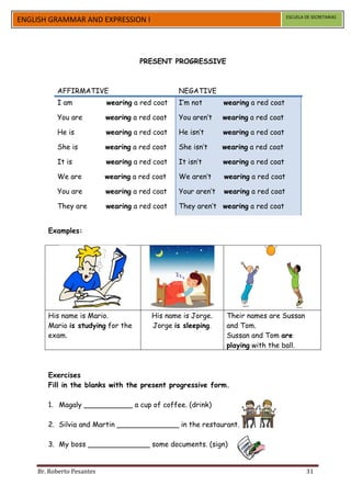 ESCUELA DE SECRETARIAS
ENGLISH GRAMMAR AND EXPRESSION I




                                     PRESENT PROGRESSIVE



          AFFIRMATIVE                           NEGATIVE
          I am             wearing a red coat   I’m not       wearing a red coat

          You are          wearing a red coat   You aren’t    wearing a red coat

          He is            wearing a red coat   He isn’t      wearing a red coat

          She is           wearing a red coat   She isn’t     wearing a red coat

          It is            wearing a red coat   It isn’t      wearing a red coat

          We are           wearing a red coat   We aren’t     wearing a red coat

          You are          wearing a red coat   Your aren’t   wearing a red coat

          They are         wearing a red coat   They aren’t wearing a red coat


       Examples:




       His name is Mario.               His name is Jorge.     Their names are Sussan
       Mario is studying for the        Jorge is sleeping.     and Tom.
       exam.                                                   Sussan and Tom are
                                                               playing with the ball.



       Exercises
       Fill in the blanks with the present progressive form.

       1. Magaly ___________ a cup of coffee. (drink)

       2. Silvia and Martin ______________ in the restaurant. (eat)

       3. My boss ______________ some documents. (sign)


    Br. Roberto Pesantes                                                                   31
 