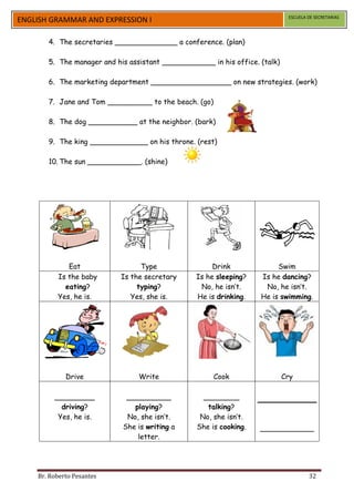 ESCUELA DE SECRETARIAS
ENGLISH GRAMMAR AND EXPRESSION I

       4. The secretaries ______________ a conference. (plan)

       5. The manager and his assistant ____________ in his office. (talk)

       6. The marketing department __________________ on new strategies. (work)

       7. Jane and Tom __________ to the beach. (go)

       8. The dog ___________ at the neighbor. (bark)

       9. The king _____________ on his throne. (rest)

       10. The sun ____________. (shine)




             Eat                 Type                 Drink              Swim
          Is the baby      Is the secretary      Is he sleeping?    Is he dancing?
            eating?             typing?           No, he isn’t.      No, he isn’t.
          Yes, he is.         Yes, she is.       He is drinking.    He is swimming.




             Drive               Write                 Cook                  Cry

         _________           __________            ________
           driving?            playing?             talking?
          Yes, he is.        No, she isn’t.       No, she isn’t.
                            She is writing a     She is cooking.    ____________
                                letter.




    Br. Roberto Pesantes                                                              32
 