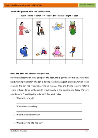 ESCUELA DE SECRETARIAS
ENGLISH GRAMMAR AND EXPRESSION I

    Match the picture with the correct verb.

                 Wait – climb – watch TV – cry – fly – dance – fight - cook




    Read the text and answer the questions.

    Peter is an electrician. He's going out the door. He is getting into his car. Right now

    he is starting the motor. The car is moving. He is driving past a railway station. He is

    stopping the car. His friend is getting on the car. They are driving to work. Peter's

    friend is happy to be on the car. It is quite early in the morning, and today it's very

    cold. Peter's friend is going to be early for work today.

       1.   What’s Peter’s job?

            _____________________________________________________

       2.   Where is Peter driving?

            _____________________________________________________

       3.   What’s the weather like?

            _____________________________________________________

       4.   Who is getting into the car?

            _____________________________________________________
    Br. Roberto Pesantes                                                                  33
 