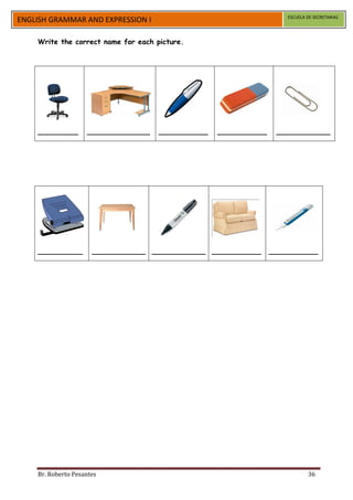 ESCUELA DE SECRETARIAS
ENGLISH GRAMMAR AND EXPRESSION I

    Write the correct name for each picture.




    _________       ______________   ___________   ___________    ____________




    __________        ____________ ____________ ___________      ___________




    Br. Roberto Pesantes                                                     36
 