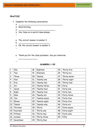 ESCUELA DE SECRETARIAS
ENGLISH GRAMMAR AND EXPRESSION I




    PRACTICE

         1. Complete the following conversation.
            a. _____________________________________
            b. Good morning.
            a. _______________________________
            b. Yes. Come on in and sit down please.
            --

           a. The correct answer is number 2.
           b. __________________________
           a. Ok, the correct answer is number 2.
           --


           a. Thank you for the class professor. See you tomorrow.
                ________________
           --
                                     NUMBERS 1-50

    1    One                 18   Eighteen               35   Thirty-five
    2    Two                 19   Nineteen               36   Thirty-six
    3    Three               20   Twenty                 37   Thirty-seven
    4    Four                21   Twenty-one             38   Thirty-eight
    5    Five                22   Twenty-two             39   Thirty-nine
    6    Six                 23   Twenty-three           40   Forty
    7    Seven               24   Twenty-four            41   Forty-one
    8    Eight               25   Twenty-five            42   Forty-two
    9    Nine                26   Twenty-six             43   Forty-three
    10 Ten                   27   Twenty-seven           44   Forty-four
    11   Eleven              28   Twenty-eight           45   Forty-five
    12 Twelve                29   Twenty-nine            46   Forty-six
    13 Thirteen              30   Thirty                 47   Forty-seven
    14 Fourteen              31   Thirty-one             48   Forty-eight
    15 Fifteen               32   Thirty-two             49   Forty-nine
    16 sixteen               33   Thirty-three           50   Fifty
    17 Seventeen             34   Thirty-four


    Br. Roberto Pesantes                                                               2
 