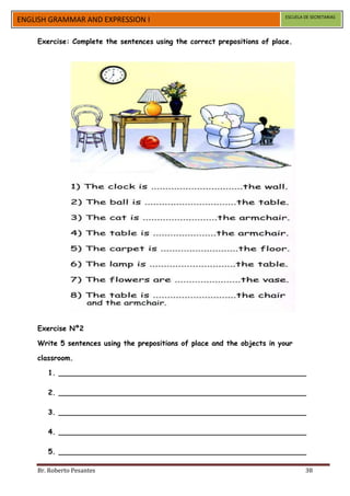 ESCUELA DE SECRETARIAS
ENGLISH GRAMMAR AND EXPRESSION I

    Exercise: Complete the sentences using the correct prepositions of place.




    Exercise Nº2

    Write 5 sentences using the prepositions of place and the objects in your

    classroom.

       1. ________________________________________________________

       2. ________________________________________________________

       3. ________________________________________________________

       4. ________________________________________________________

       5. ________________________________________________________

    Br. Roberto Pesantes                                                           38
 
