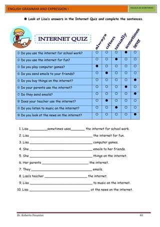 ESCUELA DE SECRETARIAS
ENGLISH GRAMMAR AND EXPRESSION I

          Look at Lisa’s answers in the Internet Quiz and complete the sentences.




     Do you use the internet for school work?                             

     Do you use the internet for fun?                                     

     Do you play computer games?                                          

     Do you send emails to your friends?                                  

     Do you buy things on the internet?                                   

     Do your parents use the internet?                                    

     Do they send emails?                                                 

     Does your teacher use the internet?                                  

     Do you listen to music on the internet?                              

     Do you look at the news on the internet?                             



     1. Lisa _________sometimes uses_______ the internet for school work.

     2. Lisa _______________________________ the internet for fun.

     3. Lisa _______________________________ computer games.

     4. She _______________________________ emails to her friends.

     5. She _______________________________ things on the internet.

     6. Her parents _______________________ the internet.

     7. They ______________________________ emails.

     8. Lisa’s teacher _____________________ the internet.

     9. Lisa _______________________________ to music on the internet.

    10. Lisa ______________________________ at the news on the internet.




    Br. Roberto Pesantes                                                            40
 