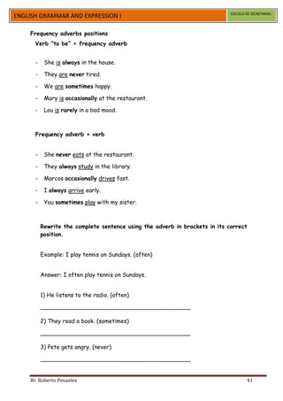 ESCUELA DE SECRETARIAS
ENGLISH GRAMMAR AND EXPRESSION I

    Frequency adverbs positions
      Verb “to be” + frequency adverb


      -    She is always in the house.

      -    They are never tired.

      -    We are sometimes happy.

      -    Mary is occasionally at the restaurant.

      -    Lou is rarely in a bad mood.



      Frequency adverb + verb


      -    She never eats at the restaurant.

      -    They always study in the library.

      -    Marcos occasionally drives fast.

      -    I always arrive early.

      -    You sometimes play with my sister.



          Rewrite the complete sentence using the adverb in brackets in its correct
          position.


          Example: I play tennis on Sundays. (often)


          Answer: I often play tennis on Sundays.


          1) He listens to the radio. (often)

          __________________________________________

          2) They read a book. (sometimes)

          __________________________________________

          3) Pete gets angry. (never)

          __________________________________________


    Br. Roberto Pesantes                                                             41
 