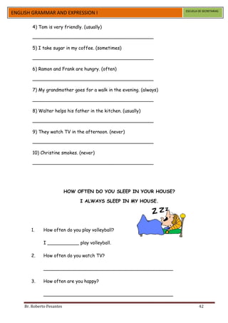 ESCUELA DE SECRETARIAS
ENGLISH GRAMMAR AND EXPRESSION I

        4) Tom is very friendly. (usually)

        __________________________________________

        5) I take sugar in my coffee. (sometimes)

        __________________________________________

        6) Ramon and Frank are hungry. (often)

        __________________________________________

        7) My grandmother goes for a walk in the evening. (always)

        __________________________________________

        8) Walter helps his father in the kitchen. (usually)

        __________________________________________

        9) They watch TV in the afternoon. (never)

        __________________________________________

        10) Christine smokes. (never)

        __________________________________________




                           HOW OFTEN DO YOU SLEEP IN YOUR HOUSE?

                                I ALWAYS SLEEP IN MY HOUSE.




       1.     How often do you play volleyball?

              I ___________ play volleyball.

       2.     How often do you watch TV?

              _____________________________________________

       3.     How often are you happy?

              _____________________________________________

    Br. Roberto Pesantes                                                     42
 