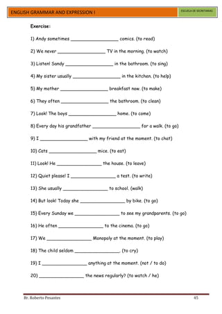 ESCUELA DE SECRETARIAS
ENGLISH GRAMMAR AND EXPRESSION I

       Exercise:

       1) Andy sometimes _________________ comics. (to read)

       2) We never _________________ TV in the morning. (to watch)

       3) Listen! Sandy _________________ in the bathroom. (to sing)

       4) My sister usually _________________ in the kitchen. (to help)

       5) My mother _________________ breakfast now. (to make)

       6) They often _________________ the bathroom. (to clean)

       7) Look! The boys _________________ home. (to come)

       8) Every day his grandfather _________________ for a walk. (to go)

       9) I _________________ with my friend at the moment. (to chat)

       10) Cats _________________ mice. (to eat)

       11) Look! He ________________ the house. (to leave)

       12) Quiet please! I ________________ a test. (to write)

       13) She usually ________________ to school. (walk)

       14) But look! Today she ________________ by bike. (to go)

       15) Every Sunday we ________________ to see my grandparents. (to go)

       16) He often ________________ to the cinema. (to go)

       17) We ________________ Monopoly at the moment. (to play)

       18) The child seldom ________________. (to cry)

       19) I ________________ anything at the moment. (not / to do)

       20) ________________ the news regularly? (to watch / he)



    Br. Roberto Pesantes                                                            45
 
