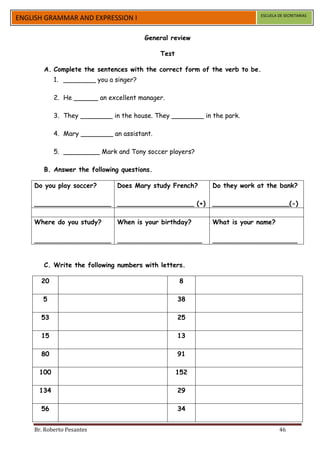 ESCUELA DE SECRETARIAS
ENGLISH GRAMMAR AND EXPRESSION I

                                        General review

                                             Test

       A. Complete the sentences with the correct form of the verb to be.
            1. ________ you a singer?

            2. He ______ an excellent manager.

            3. They ________ in the house. They ________ in the park.

            4. Mary ________ an assistant.

            5. _________ Mark and Tony soccer players?

       B. Answer the following questions.

    Do you play soccer?        Does Mary study French?      Do they work at the bank?

    ___________________ ___________________ (+)             ___________________(-)

    Where do you study?        When is your birthday?       What is your name?

    ___________________ _____________________               _____________________


       C. Write the following numbers with letters.

      20                                             8

       5                                            38

      53                                            25

      15                                            13

      80                                            91

      100                                           152

      134                                           29

      56                                            34


    Br. Roberto Pesantes                                                          46
 