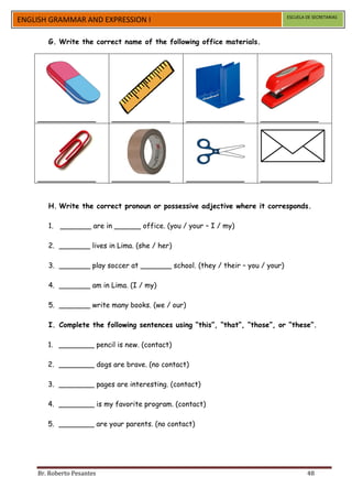 ESCUELA DE SECRETARIAS
ENGLISH GRAMMAR AND EXPRESSION I

       G. Write the correct name of the following office materials.




    _____________          _____________         _____________        _____________




    _____________          _____________         _____________        _____________


       H. Write the correct pronoun or possessive adjective where it corresponds.

       1. _______ are in ______ office. (you / your – I / my)

       2. _______ lives in Lima. (she / her)

       3. _______ play soccer at _______ school. (they / their – you / your)

       4. _______ am in Lima. (I / my)

       5. _______ write many books. (we / our)

       I. Complete the following sentences using “this”, “that”, “those”, or “these”.

       1. ________ pencil is new. (contact)

       2. ________ dogs are brave. (no contact)

       3. ________ pages are interesting. (contact)

       4. ________ is my favorite program. (contact)

       5. ________ are your parents. (no contact)




    Br. Roberto Pesantes                                                               48
 