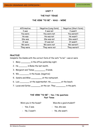 ESCUELA DE SECRETARIAS
ENGLISH GRAMMAR AND EXPRESSION I

                                             UNIT 7

                                       THE PAST TENSE

                               THE VERB “TO BE” – WAS - WERE



                Affirmative            Negative (Long form)      Negative (Short form)
                   I was                    I was not                   I wasn’t
                 You were                 You were not               You weren’t
                  He was                   He was not                  He wasn’t
                 She was                   She was not                She wasn’t
                  It was                    It was not                 It wasn’t
                 We were                   We were not                We weren’t
                They were                 They were not              They weren’t



    PRACTICE
    Complete the blanks with the correct form of the verb “to be” – was or were

       1. Mary ________ in the office yesterday night.

       2. He _______ in Rome the last month.

       3. Margaret and Tomas _________ friends.

       4. We ________ in the house. (negative)

       5. Sandra and Mike _________ at the restaurant.

       6. Luis ________ at the supermarket. He ________ at the beach.

       7. Lucas and Carlos ________ on the car. They ________ in the park.



                             THE VERB “TO BE” – Yes / No questions
                                         Past Tense

                 Were you in the house?                Was she a good student?

                   -   Yes, I was.                 -    Yes, she was.

                   -   No, I wasn’t.               -    No, she wasn’t.




    Br. Roberto Pesantes                                                                 50
 