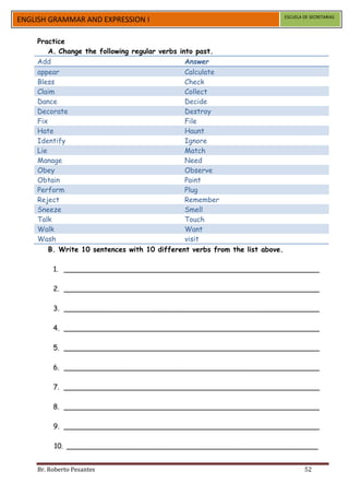 ESCUELA DE SECRETARIAS
ENGLISH GRAMMAR AND EXPRESSION I

    Practice
        A. Change the following regular verbs into past.
    Add                                         Answer
    appear                                      Calculate
    Bless                                       Check
    Claim                                       Collect
    Dance                                       Decide
    Decorate                                    Destroy
    Fix                                         File
    Hate                                        Haunt
    Identify                                    Ignore
    Lie                                         Match
    Manage                                      Need
    Obey                                        Observe
    Obtain                                      Paint
    Perform                                     Plug
    Reject                                      Remember
    Sneeze                                      Smell
    Talk                                        Touch
    Walk                                        Want
    Wash                                        visit
        B. Write 10 sentences with 10 different verbs from the list above.

         1. __________________________________________________________

         2. __________________________________________________________

         3. __________________________________________________________

         4. __________________________________________________________

         5. __________________________________________________________

         6. __________________________________________________________

         7. __________________________________________________________

         8. __________________________________________________________

         9. __________________________________________________________

         10. _________________________________________________________


    Br. Roberto Pesantes                                                             52
 