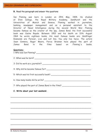 ESCUELA DE SECRETARIAS
ENGLISH GRAMMAR AND EXPRESSION I

       B. Read the paragraph and answer the questions

       Ian Fleming was born in London on 25th May, 1905. He studied
       at Eton College, the Royal Military Academy, Sandhurst and the
       Universities of Munich and Geneva. Fleming       worked in journalism,
       banking, newspaper management and as a personal assistant to the
       Director of Naval Intelligence during the second World War. Fleming
       became famous as the creator of the spy, James Bond. His first successful
       book was Casino Royale. Between 1953 and his death on 12th August
       1964 he wrote eighteen books. His most famous books are: Goldfinger
       Diamonds are Forever, Live and Let Die, You only live twice. The actors
       Sean Connery, Roger Moore, Pierce Brosnan have played the part of
       James      Bond   in   the    films   based    on    Fleming´s     books.

       Questions:
       1-Who was Ian Fleming? ____________________________________________

       2- When was he born? _____________________________________________

       3- Did he work as a journalist? _______________________________________

       4- Why did he become famous for? ____________________________________

       5- Which was his first successful book? ________________________________

       6- How many books did he write? _____________________________________

       7- Who played the part of James Bond in the films? _______________________

       C. Write about your last weekend.

    _________________________________________________________________

    _________________________________________________________________

    _________________________________________________________________

    _________________________________________________________________

    _________________________________________________________________

    _________________________________________________________________


    Br. Roberto Pesantes                                                      54
 