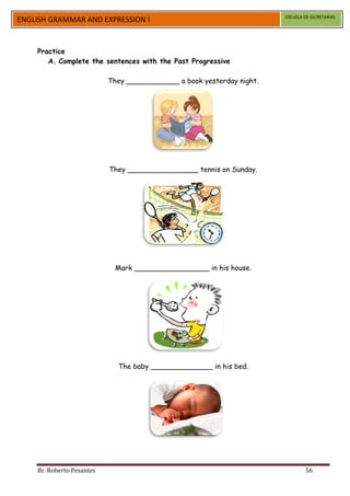 ESCUELA DE SECRETARIAS
ENGLISH GRAMMAR AND EXPRESSION I


    Practice
       A. Complete the sentences with the Past Progressive

                           They ____________ a book yesterday night.




                           They ________________ tennis on Sunday.




                            Mark _________________ in his house.




                             The baby ______________ in his bed.




    Br. Roberto Pesantes                                                       56
 