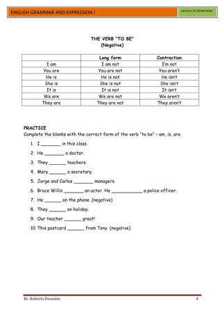 ESCUELA DE SECRETARIAS
ENGLISH GRAMMAR AND EXPRESSION I




                                     THE VERB “TO BE”
                                        (Negative)

                                        Long form                   Contraction
               I am                      I am not                      I’m not
             You are                   You are not                   You aren’t
              He is                      He is not                    He isn’t
              She is                    She is not                    She isn’t
               It is                     It is not                     It isn’t
              We are                    We are not                   We aren’t
             They are                  They are not                 They aren’t




    PRACTICE
    Complete the blanks with the correct form of the verb “to be” – am, is, are.

       1. I _______ in this class.

       2. He _______ a doctor.

       3. They ______ teachers.

       4. Mary ______ a secretary.

       5. Jorge and Carlos _______ managers.

       6. Bruce Willis _______ an actor. He ___________ a police officer.

       7. He ______ on the phone. (negative)

       8. They ______ on holiday.

       9. Our teacher ______ great!

       10. This postcard ______ from Tony. (negative)




    Br. Roberto Pesantes                                                                 4
 